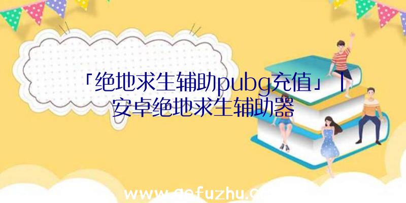 「绝地求生辅助pubg充值」|安卓绝地求生辅助器